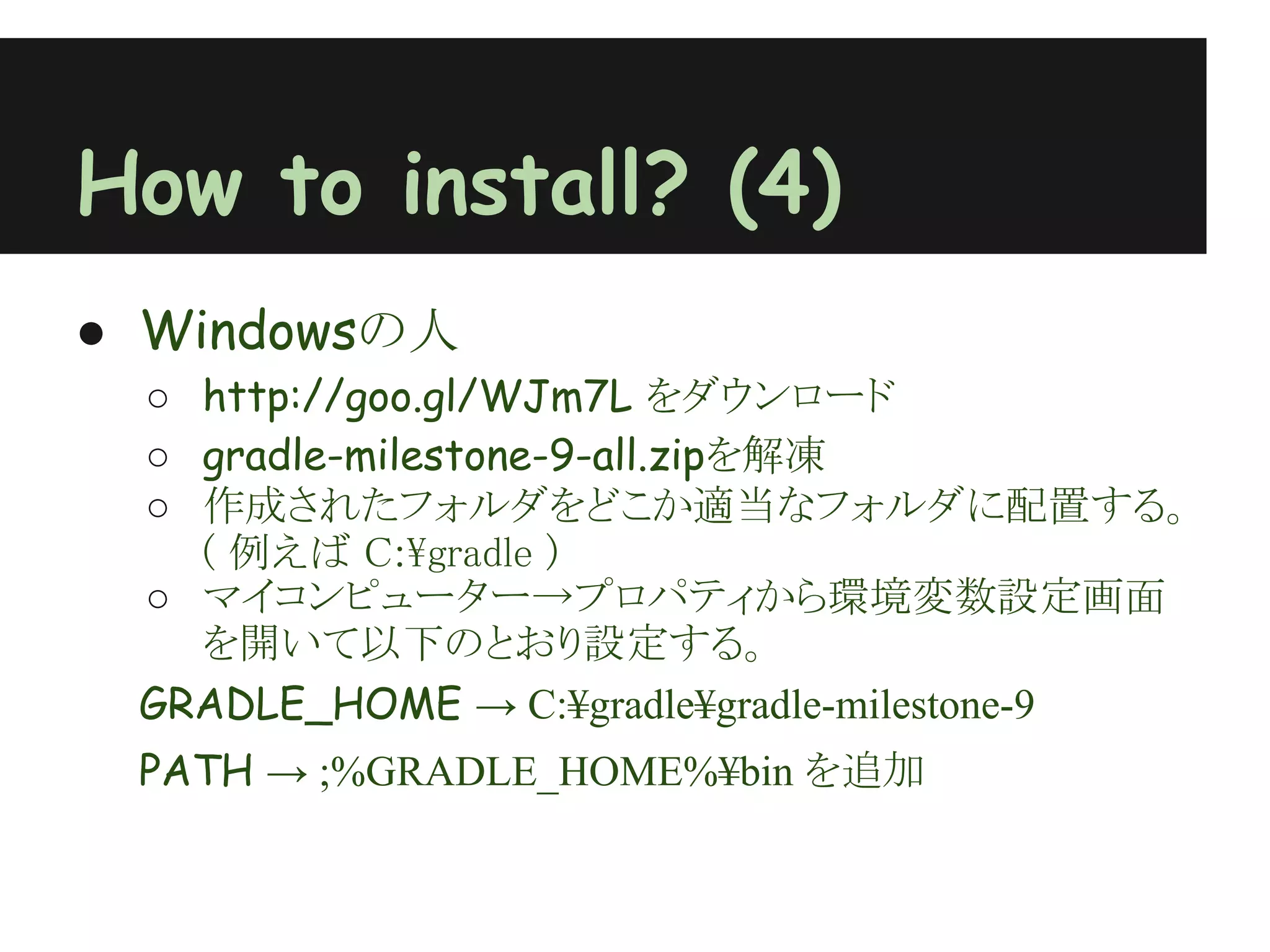 How to install? (4)
● Windowsの人
 ○ http://goo.gl/WJm7L をダウンロード
 ○ gradle-milestone-9-all.zipを解凍
 ○ 作成されたフォルダをどこか適当なフォルダに配置する。
   ( 例えば C:¥gradle )
 ○ マイコンピューター→プロパティから環境変数設定画面
   を開いて以下のとおり設定する。
 GRADLE_HOME → C:¥gradle¥gradle-milestone-9
 PATH → ;%GRADLE_HOME%¥bin を追加
 