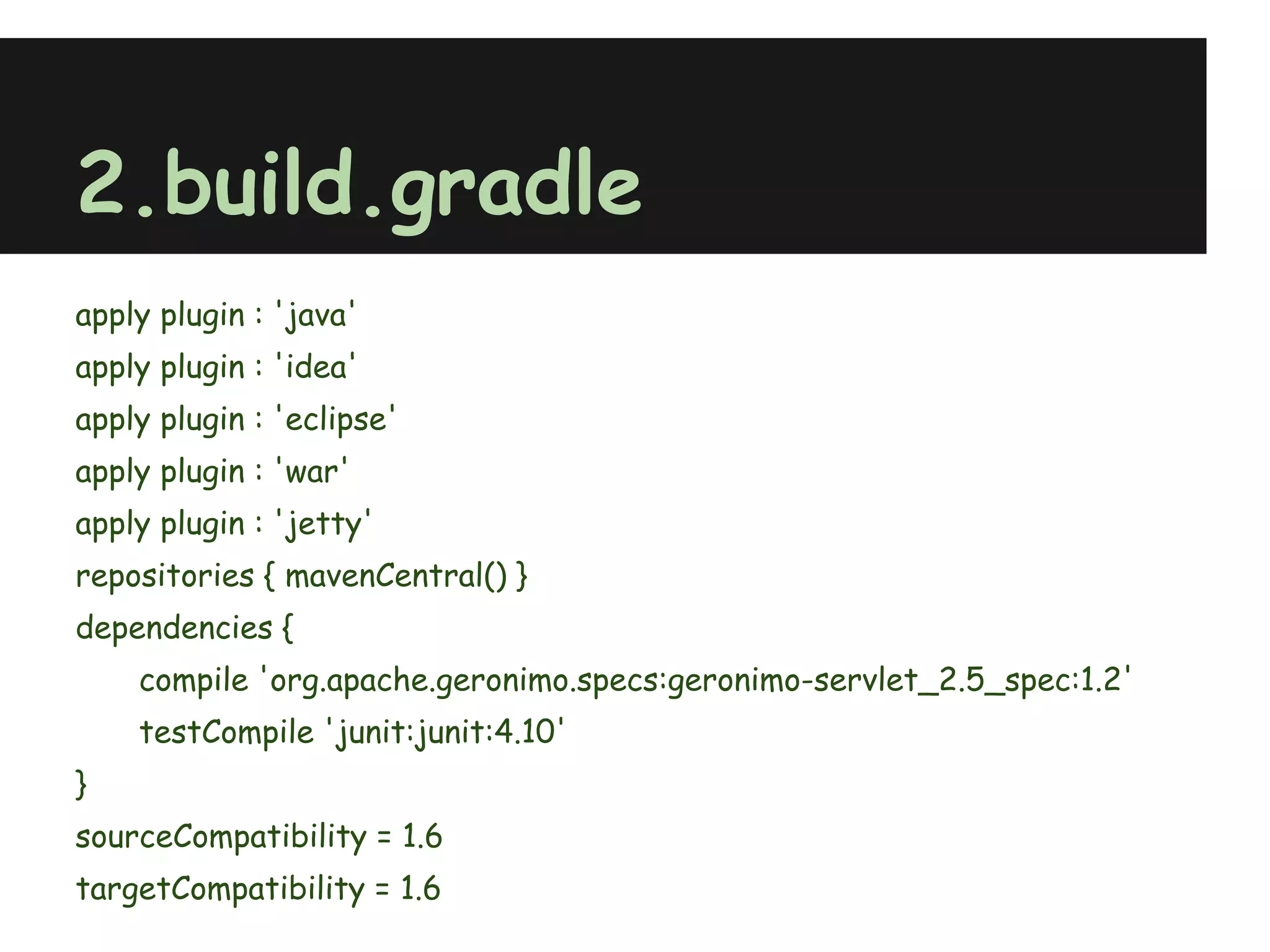 2.build.gradle
apply plugin : 'java'
apply plugin : 'idea'
apply plugin : 'eclipse'
apply plugin : 'war'
apply plugin : 'jetty'
repositories { mavenCentral() }
dependencies {
    compile 'org.apache.geronimo.specs:geronimo-servlet_2.5_spec:1.2'
    testCompile 'junit:junit:4.10'
}
sourceCompatibility = 1.6
targetCompatibility = 1.6
 