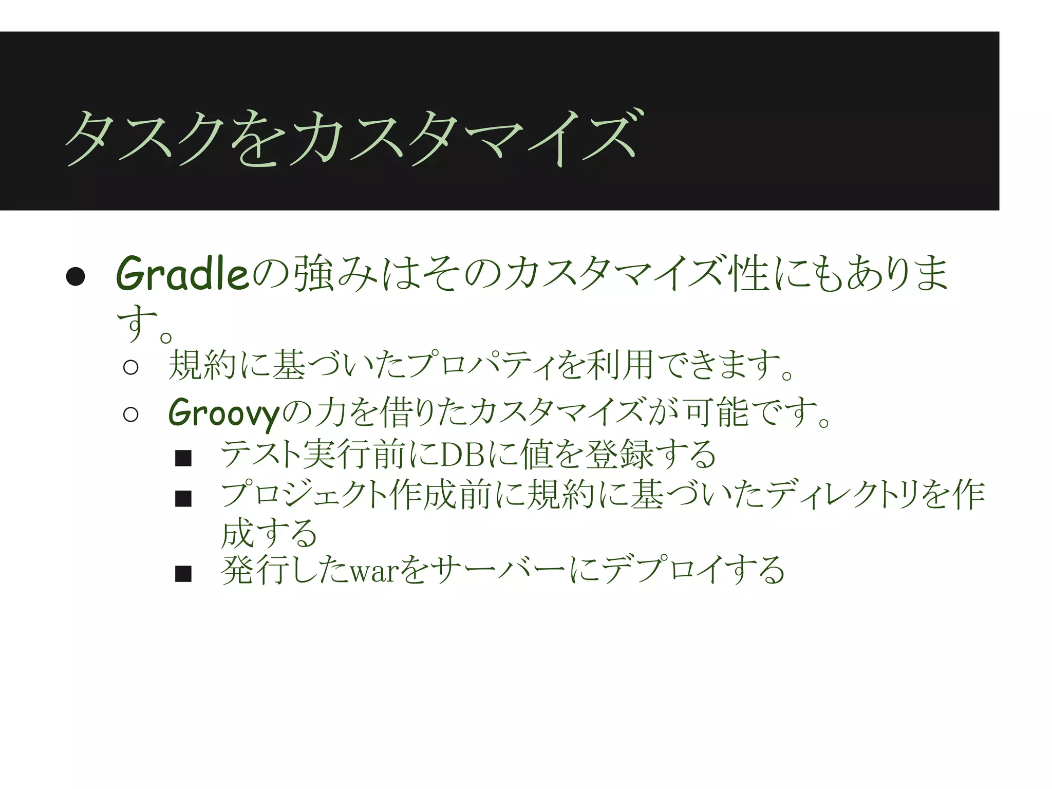 タスクをカスタマイズ
● Gradleの強みはそのカスタマイズ性にもありま
  す。
 ○ 規約に基づいたプロパティを利用できます。
 ○ Groovyの力を借りたカスタマイズが可能です。
   ■ テスト実行前にDBに値を登録する
   ■ プロジェクト作成前に規約に基づいたディレクトリを作
      成する
   ■ 発行したwarをサーバーにデプロイする
 