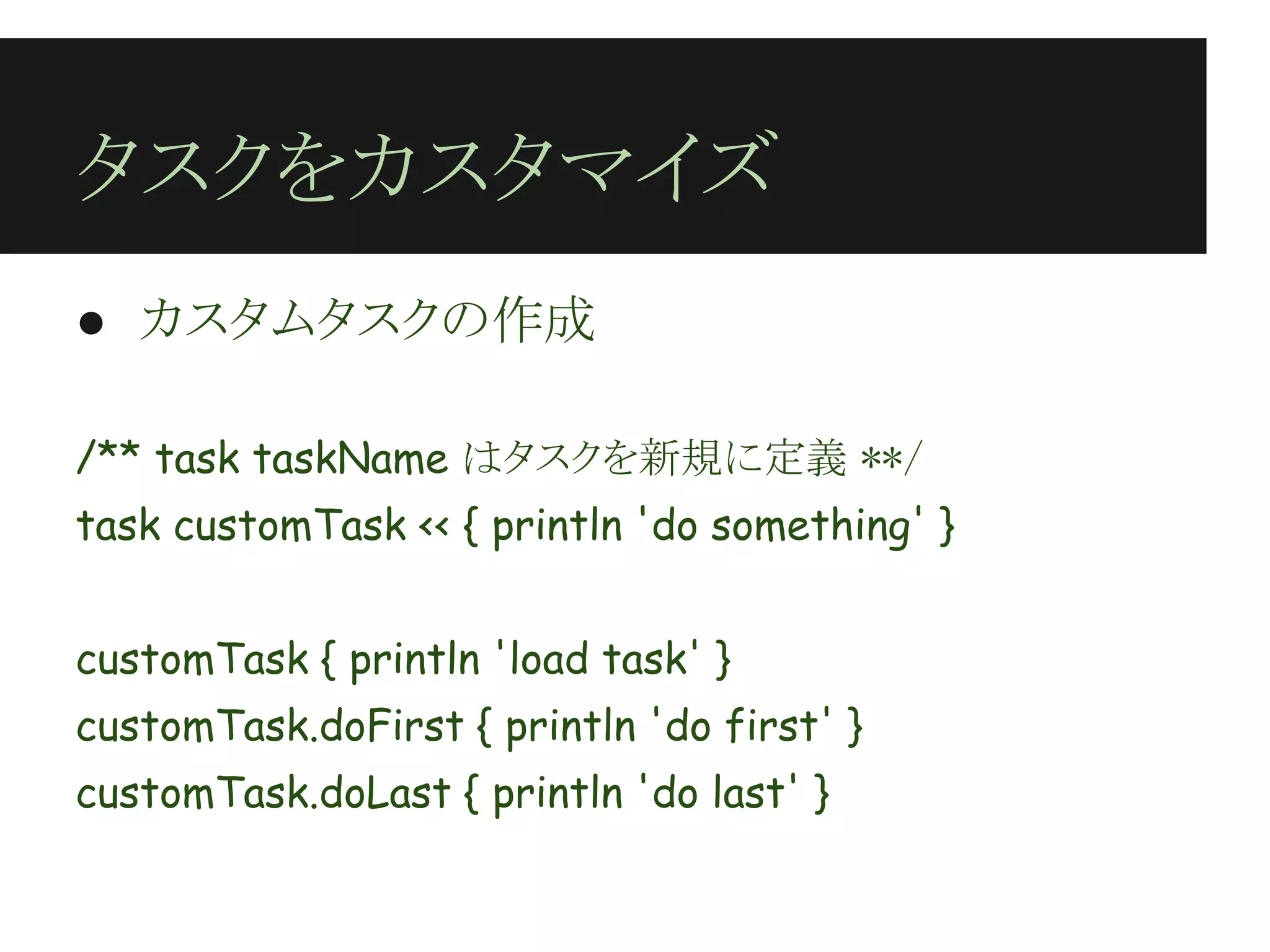 タスクをカスタマイズ
● カスタムタスクの作成
 
/** task taskName はタスクを新規に定義 **/
task customTask << { println 'do something' }
 
customTask { println 'load task' }
customTask.doFirst { println 'do first' }
customTask.doLast { println 'do last' }
 
 