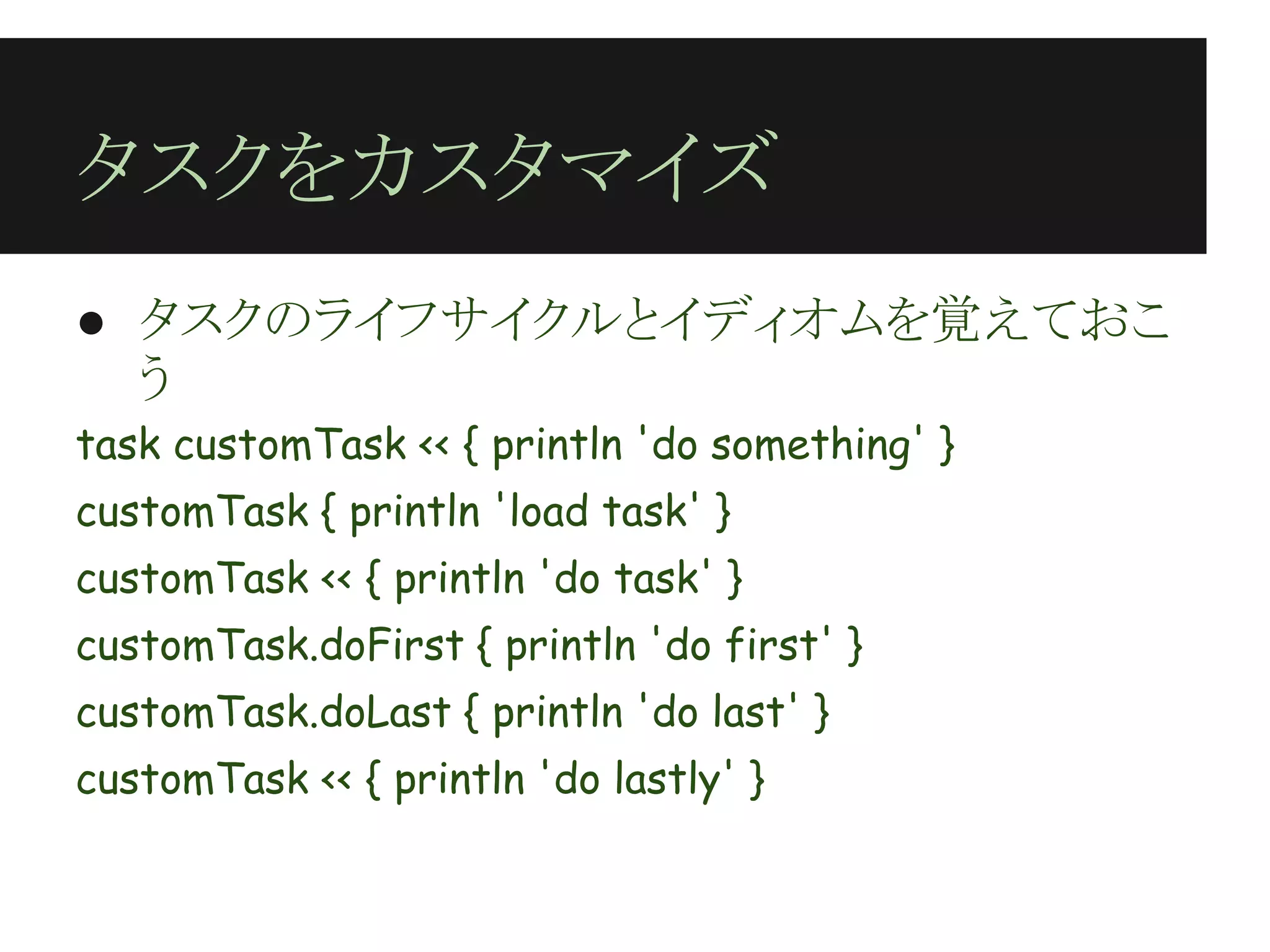 タスクをカスタマイズ
● タスクのライフサイクルとイディオムを覚えておこ
  う
task customTask << { println 'do something' }
customTask { println 'load task' }
customTask << { println 'do task' }
customTask.doFirst { println 'do first' }
customTask.doLast { println 'do last' }
customTask << { println 'do lastly' }
 
 