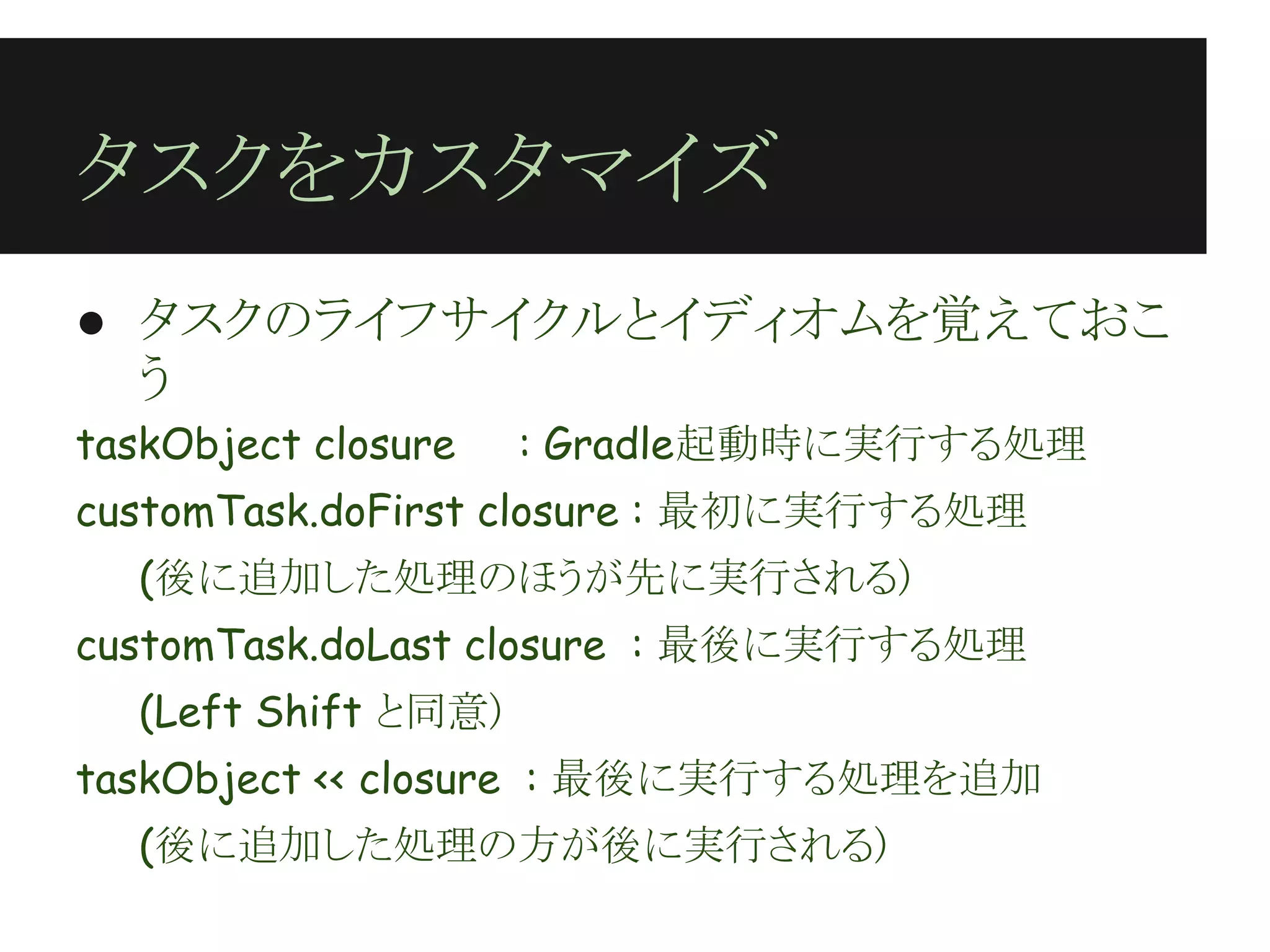 タスクをカスタマイズ
● タスクのライフサイクルとイディオムを覚えておこ
  う
taskObject closure    : Gradle起動時に実行する処理
customTask.doFirst closure : 最初に実行する処理
   (後に追加した処理のほうが先に実行される)
customTask.doLast closure : 最後に実行する処理
   (Left Shift と同意)
taskObject << closure : 最後に実行する処理を追加
   (後に追加した処理の方が後に実行される)
 