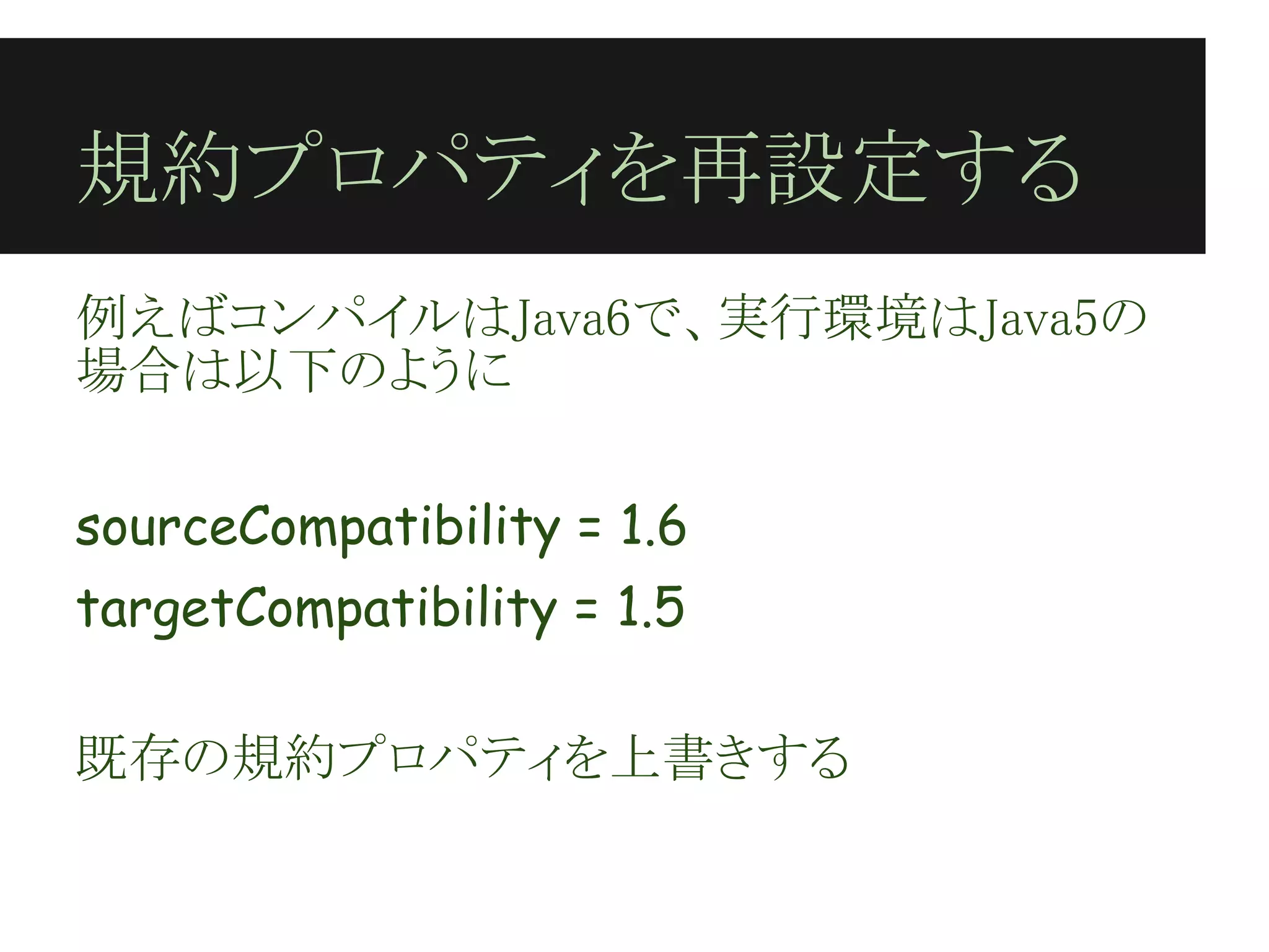 規約プロパティを再設定する
例えばコンパイルはJava6で、実行環境はJava5の
場合は以下のように
 
sourceCompatibility = 1.6
targetCompatibility = 1.5
 
既存の規約プロパティを上書きする
 