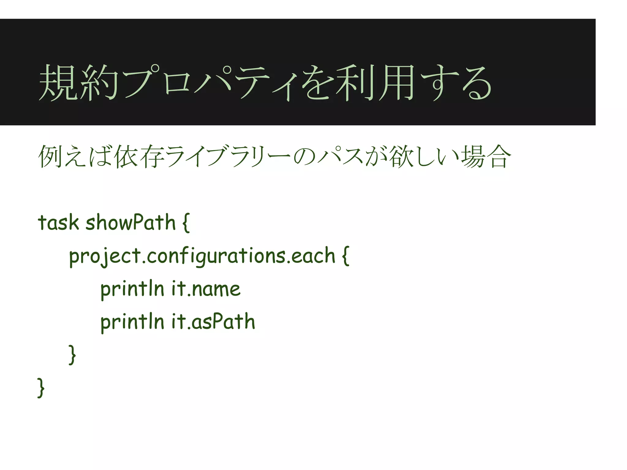 規約プロパティを利用する
例えば依存ライブラリーのパスが欲しい場合
 
task showPath {
    project.configurations.each {
        println it.name
        println it.asPath
    }
}
 
 