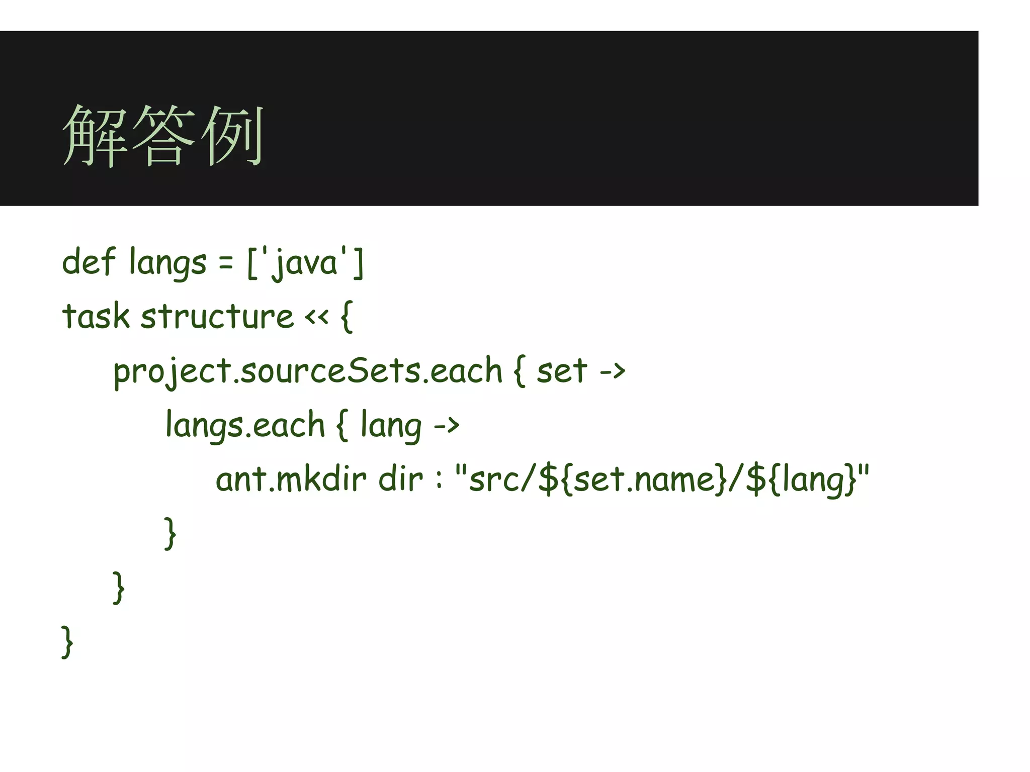 解答例
def langs = ['java']
task structure << {
    project.sourceSets.each { set ->
        langs.each { lang ->
            ant.mkdir dir : "src/${set.name}/${lang}"
        }
    }
}
 