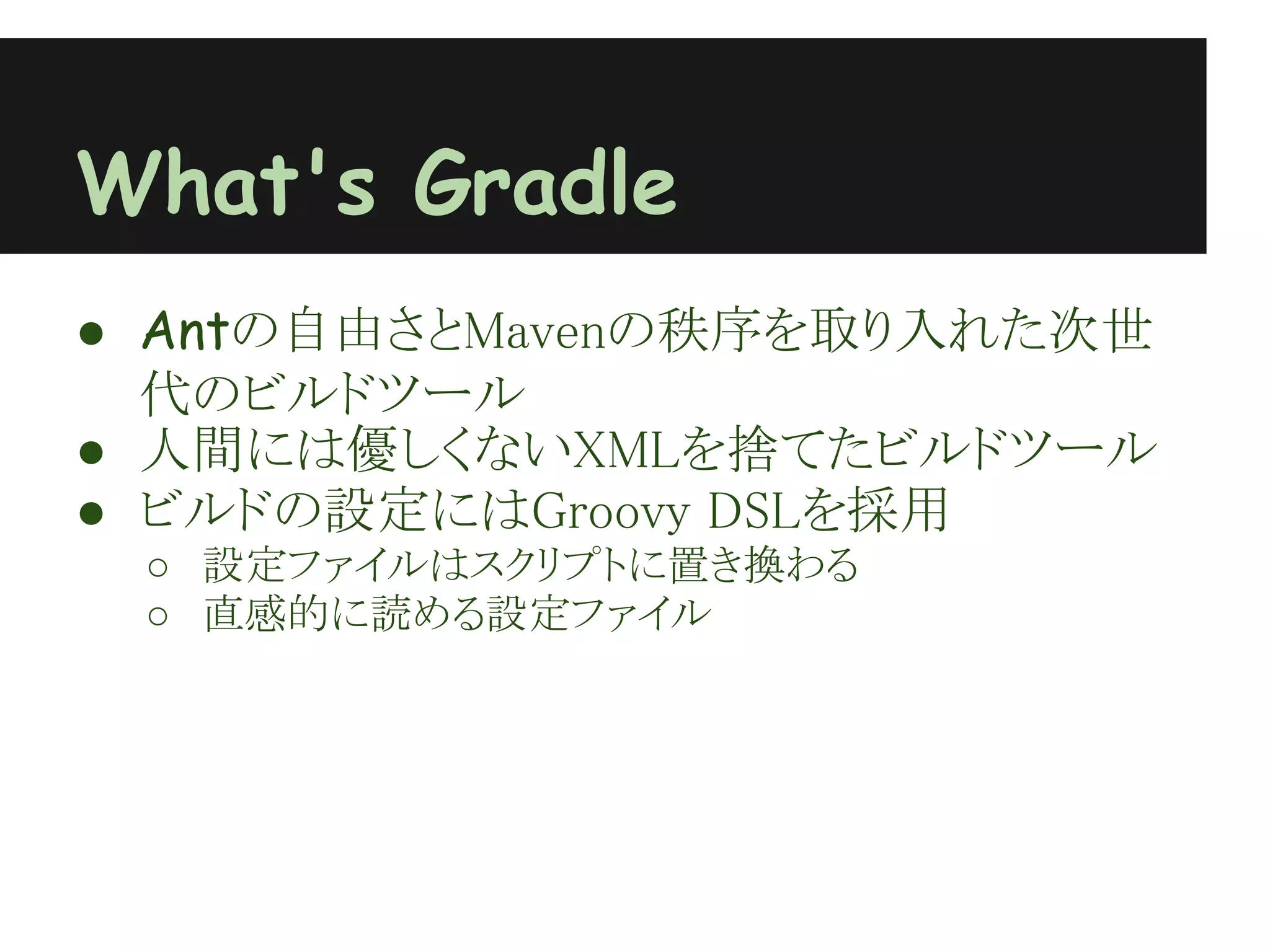 What's Gradle
● Antの自由さとMavenの秩序を取り入れた次世
  代のビルドツール
● 人間には優しくないXMLを捨てたビルドツール
● ビルドの設定にはGroovy DSLを採用
 ○ 設定ファイルはスクリプトに置き換わる
 ○ 直感的に読める設定ファイル
 