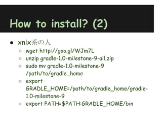 How to install? (2)
● xnix系の人
 ○ wget http://goo.gl/WJm7L
 ○ unzip gradle-1.0-milestone-9-all.zip
 ○ sudo mv gradle-1.0-milestone-9
   /path/to/gradle_home
 ○ export
   GRADLE_HOME=/path/to/gradle_home/gradle-
   1.0-milestone-9
 ○ export PATH=$PATH:GRADLE_HOME/bin
 