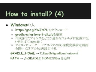 How to install? (4)
● Windowsの人
 ○ http://goo.gl/WJm7L をダウンロード
 ○ gradle-milestone-9-all.zipを解凍
 ○ 作成されたフォルダをどこか適当なフォルダに配置する。
   ( 例えば C:¥gradle )
 ○ マイコンピューター→プロパティから環境変数設定画面
   を開いて以下のとおり設定する。
 GRADLE_HOME → C:¥gradle¥gradle-milestone-9
 PATH → ;%GRADLE_HOME%¥bin を追加
 