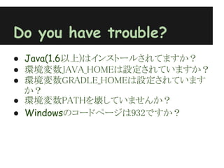 Do you have trouble?
● Java(1.6以上)はインストールされてますか？
● 環境変数JAVA_HOMEは設定されていますか？
● 環境変数GRADLE_HOMEは設定されています
  か？
● 環境変数PATHを壊していませんか？
● Windowsのコードページは932ですか？
 