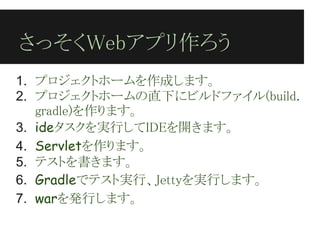さっそくWebアプリ作ろう
1. プロジェクトホームを作成します。
2. プロジェクトホームの直下にビルドファイル(build.
   gradle)を作ります。
3. ideタスクを実行してIDEを開きます。
4. Servletを作ります。
5. テストを書きます。
6. Gradleでテスト実行、Jettyを実行します。
7. warを発行します。
 