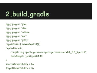 2.build.gradle
apply plugin : 'java'
apply plugin : 'idea'
apply plugin : 'eclipse'
apply plugin : 'war'
apply plugin : 'jetty'
repositories { mavenCentral() }
dependencies {
    compile 'org.apache.geronimo.specs:geronimo-servlet_2.5_spec:1.2'
    testCompile 'junit:junit:4.10'
}
sourceCompatibility = 1.6
targetCompatibility = 1.6
 