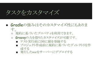 タスクをカスタマイズ
● Gradleの強みはそのカスタマイズ性にもありま
  す。
 ○ 規約に基づいたプロパティを利用できます。
 ○ Groovyの力を借りたカスタマイズが可能です。
   ■ テスト実行前にDBに値を登録する
   ■ プロジェクト作成前に規約に基づいたディレクトリを作
      成する
   ■ 発行したwarをサーバーにデプロイする
 