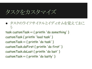 タスクをカスタマイズ
● タスクのライフサイクルとイディオムを覚えておこ
  う
task customTask << { println 'do something' }
customTask { println 'load task' }
customTask << { println 'do task' }
customTask.doFirst { println 'do first' }
customTask.doLast { println 'do last' }
customTask << { println 'do lastly' }
 
 