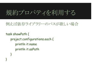規約プロパティを利用する
例えば依存ライブラリーのパスが欲しい場合
 
task showPath {
    project.configurations.each {
        println it.name
        println it.asPath
    }
}
 
 