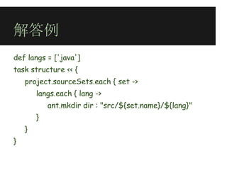 解答例
def langs = ['java']
task structure << {
    project.sourceSets.each { set ->
        langs.each { lang ->
            ant.mkdir dir : "src/${set.name}/${lang}"
        }
    }
}
 