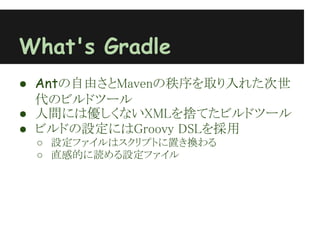 What's Gradle
● Antの自由さとMavenの秩序を取り入れた次世
  代のビルドツール
● 人間には優しくないXMLを捨てたビルドツール
● ビルドの設定にはGroovy DSLを採用
 ○ 設定ファイルはスクリプトに置き換わる
 ○ 直感的に読める設定ファイル
 