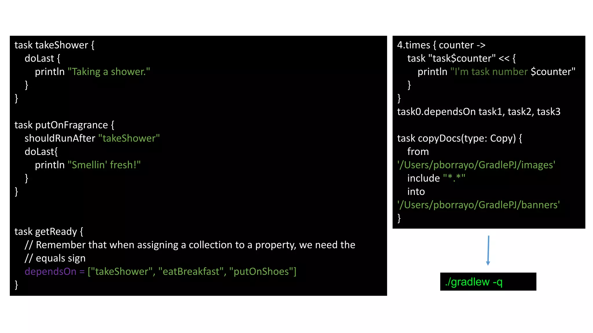 task takeShower {
doLast {
println "Taking a shower."
}
}
task putOnFragrance {
shouldRunAfter "takeShower"
doLast{
println "Smellin' fresh!"
}
}
task getReady {
// Remember that when assigning a collection to a property, we need the
// equals sign
dependsOn = ["takeShower", "eatBreakfast", "putOnShoes"]
}
4.times { counter ->
task "task$counter" << {
println "I'm task number $counter"
}
}
task0.dependsOn task1, task2, task3
task copyDocs(type: Copy) {
from
'/Users/pborrayo/GradlePJ/images'
include "*.*"
into
'/Users/pborrayo/GradlePJ/banners'
}
./gradlew -q
 