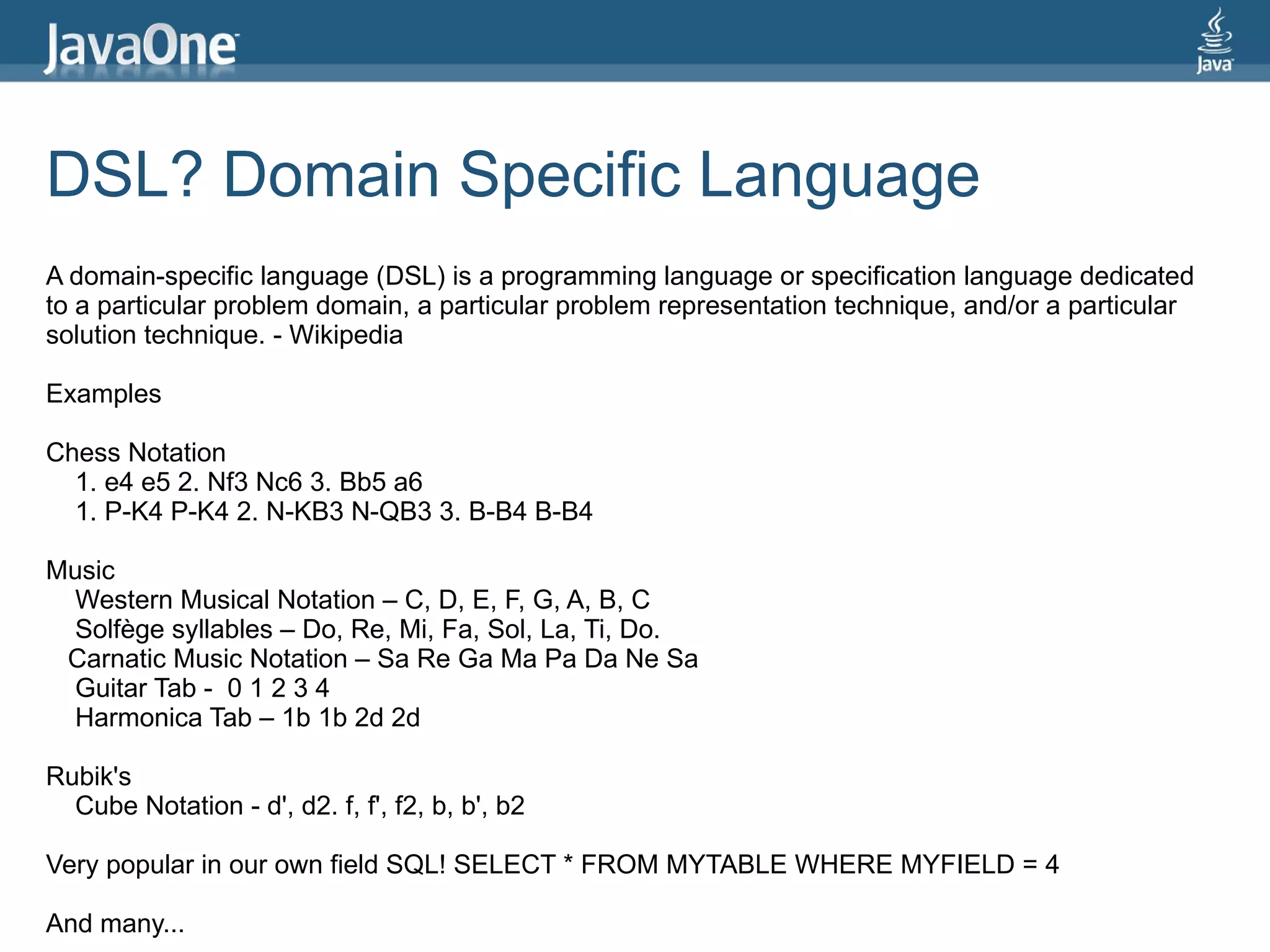DSL? Domain Specific Language
A domain-specific language (DSL) is a programming language or specification language dedicated
to a particular problem domain, a particular problem representation technique, and/or a particular
solution technique. - Wikipedia

Examples

Chess Notation
  1. e4 e5 2. Nf3 Nc6 3. Bb5 a6
  1. P-K4 P-K4 2. N-KB3 N-QB3 3. B-B4 B-B4

Music
 Western Musical Notation – C, D, E, F, G, A, B, C
 Solfège syllables – Do, Re, Mi, Fa, Sol, La, Ti, Do.
 Carnatic Music Notation – Sa Re Ga Ma Pa Da Ne Sa
 Guitar Tab - 0 1 2 3 4
 Harmonica Tab – 1b 1b 2d 2d

Rubik's
  Cube Notation - d', d2. f, f', f2, b, b', b2

Very popular in our own field SQL! SELECT * FROM MYTABLE WHERE MYFIELD = 4

And many...
 