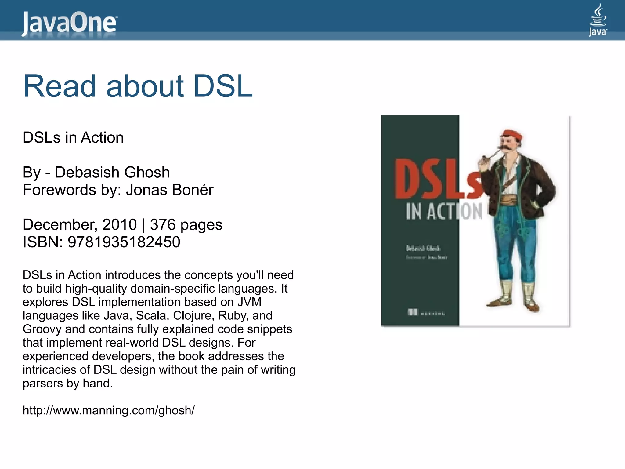 Read about DSL
DSLs in Action

By - Debasish Ghosh
Forewords by: Jonas Bonér

December, 2010 | 376 pages
ISBN: 9781935182450

DSLs in Action introduces the concepts you'll need
to build high-quality domain-specific languages. It
explores DSL implementation based on JVM
languages like Java, Scala, Clojure, Ruby, and
Groovy and contains fully explained code snippets
that implement real-world DSL designs. For
experienced developers, the book addresses the
intricacies of DSL design without the pain of writing
parsers by hand.

http://www.manning.com/ghosh/
 