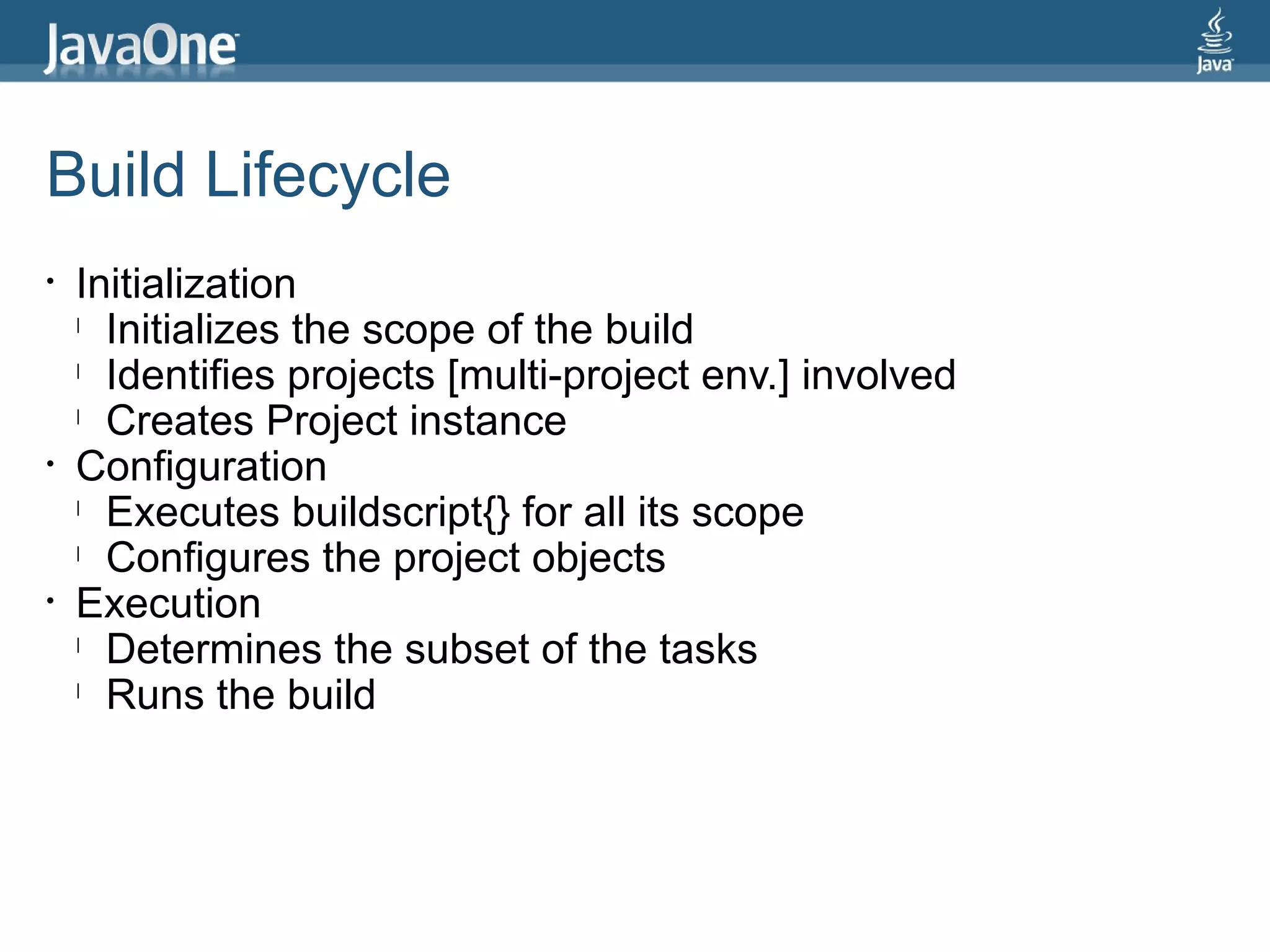 Build Lifecycle
•   Initialization
    l
      Initializes the scope of the build
    l
      Identifies projects [multi-project env.] involved
    l
      Creates Project instance
•   Configuration
    l
      Executes buildscript{} for all its scope
    l
      Configures the project objects
•   Execution
    l
      Determines the subset of the tasks
    l
      Runs the build
 