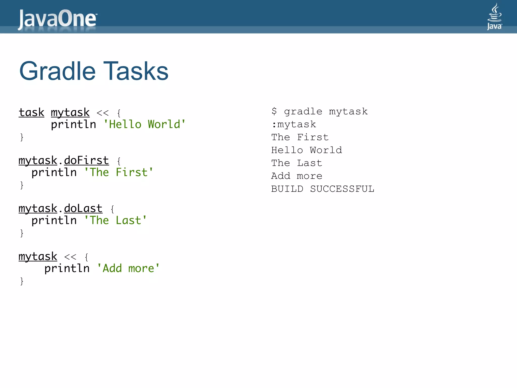 Gradle Tasks
task mytask << {             $ gradle mytask
     println 'Hello World'   :mytask
}                            The First
                             Hello World
mytask.doFirst {             The Last
  println 'The First'        Add more
}                            BUILD SUCCESSFUL
mytask.doLast {
  println 'The Last'
}

mytask << {
    println 'Add more'
}
 