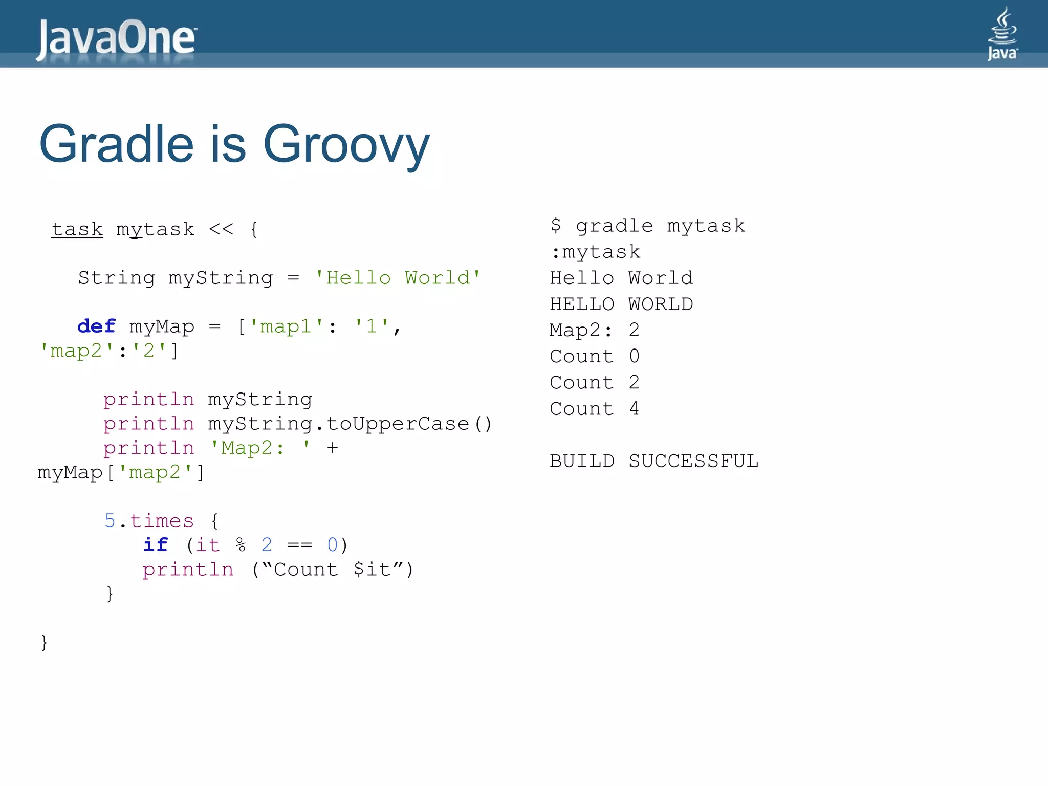 Gradle is Groovy
    task mytask << {                    $ gradle mytask
                                        :mytask
      String myString = 'Hello World'   Hello World
                                        HELLO WORLD
   def myMap = ['map1': '1',            Map2: 2
'map2':'2']                             Count 0
                                        Count 2
     println myString                   Count 4
     println myString.toUpperCase()
     println 'Map2: ' +
                                        BUILD SUCCESSFUL
myMap['map2']

        5.times {
           if (it % 2 == 0)
           println (“Count $it”)
        }

}
 