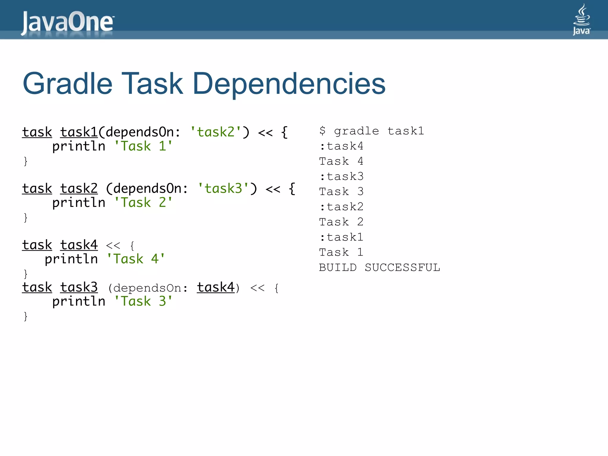 Gradle Task Dependencies
task task1(dependsOn: 'task2') << {    $ gradle task1
    println 'Task 1'                   :task4
}                                      Task 4
                                       :task3
task task2 (dependsOn: 'task3') << {   Task 3
    println 'Task 2'                   :task2
}                                      Task 2
                                       :task1
task task4 << {
                                       Task 1
   println 'Task 4'
                                       BUILD SUCCESSFUL
}
task task3 (dependsOn: task4) << {
    println 'Task 3'
}
 