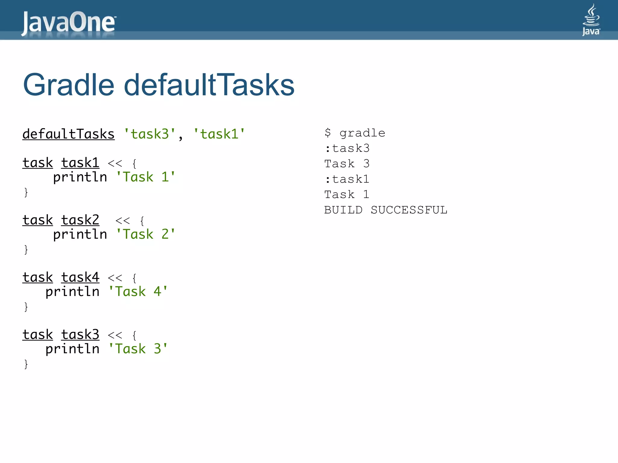 Gradle defaultTasks
defaultTasks 'task3', 'task1'   $ gradle
                                :task3
task task1 << {                 Task 3
    println 'Task 1'            :task1
}                               Task 1
                                BUILD SUCCESSFUL
task task2 << {
    println 'Task 2'
}

task task4 << {
   println 'Task 4'
}

task task3 << {
   println 'Task 3'
}
 
