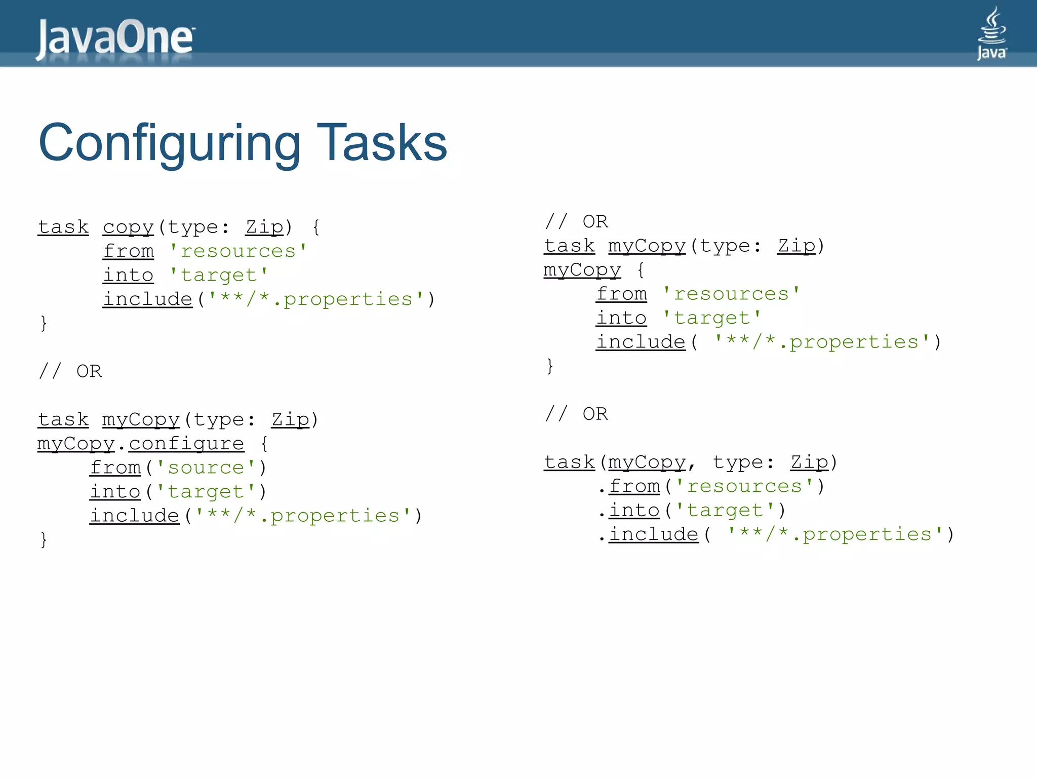 Configuring Tasks
task copy(type: Zip) {            // OR
     from 'resources'             task myCopy(type: Zip)
     into 'target'                myCopy {
     include('**/*.properties')       from 'resources'
}                                     into 'target'
                                      include( '**/*.properties')
// OR                             }

task myCopy(type: Zip)            // OR
myCopy.configure {
    from('source')                task(myCopy, type: Zip)
    into('target')                    .from('resources')
    include('**/*.properties')        .into('target')
}                                     .include( '**/*.properties')
 