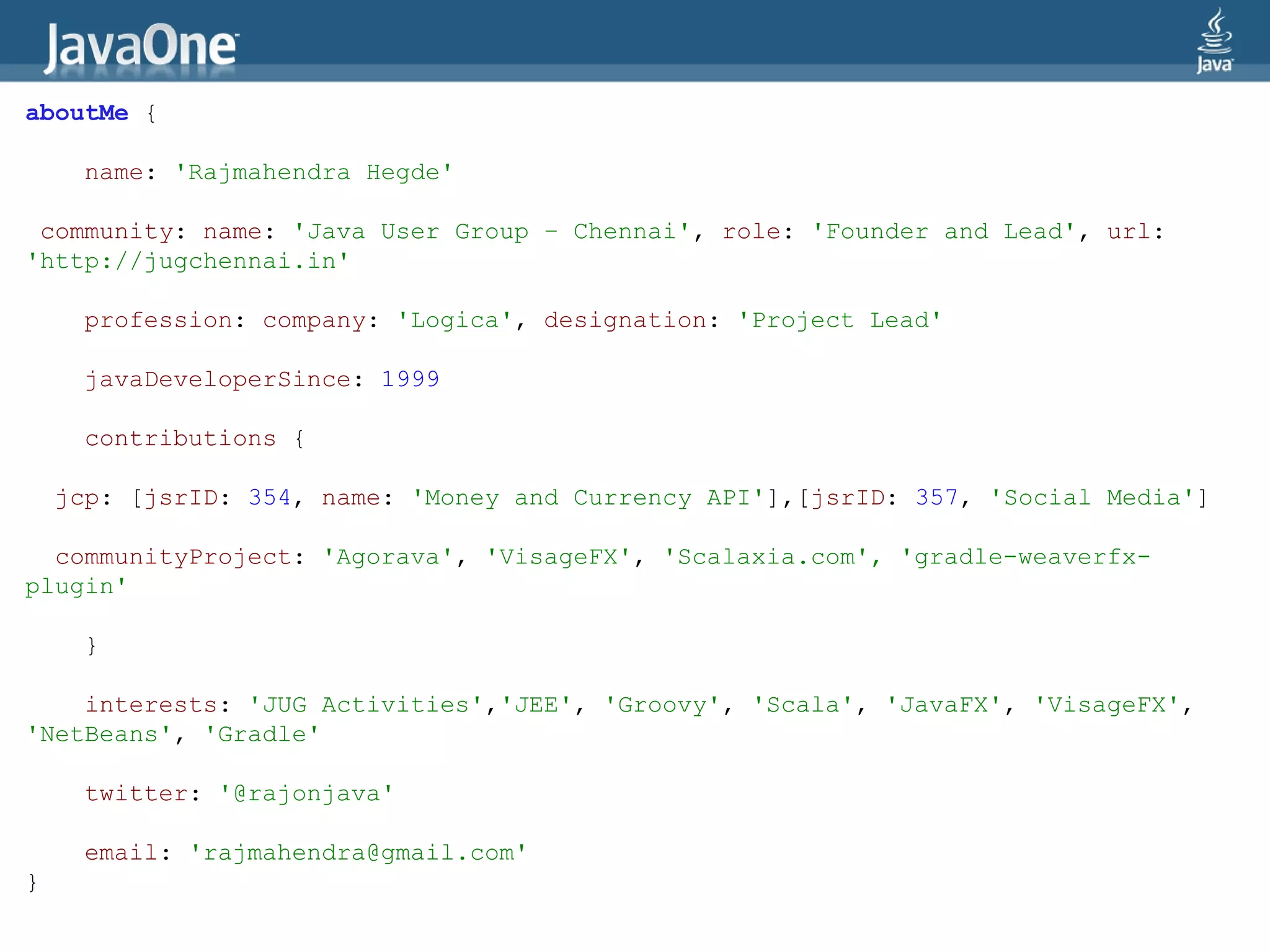aboutMe {

     name: 'Rajmahendra Hegde'

 community: name: 'Java User Group – Chennai', role: 'Founder and Lead', url:
'http://jugchennai.in'

     profession: company: 'Logica', designation: 'Project Lead'

     javaDeveloperSince: 1999

     contributions {

    jcp: [jsrID: 354, name: 'Money and Currency API'],[jsrID: 357, 'Social Media']

  communityProject: 'Agorava', 'VisageFX', 'Scalaxia.com', 'gradle-weaverfx-
plugin'

     }

    interests: 'JUG Activities','JEE', 'Groovy', 'Scala', 'JavaFX', 'VisageFX',
'NetBeans', 'Gradle'

     twitter: '@rajonjava'

     email: 'rajmahendra@gmail.com'
}
 