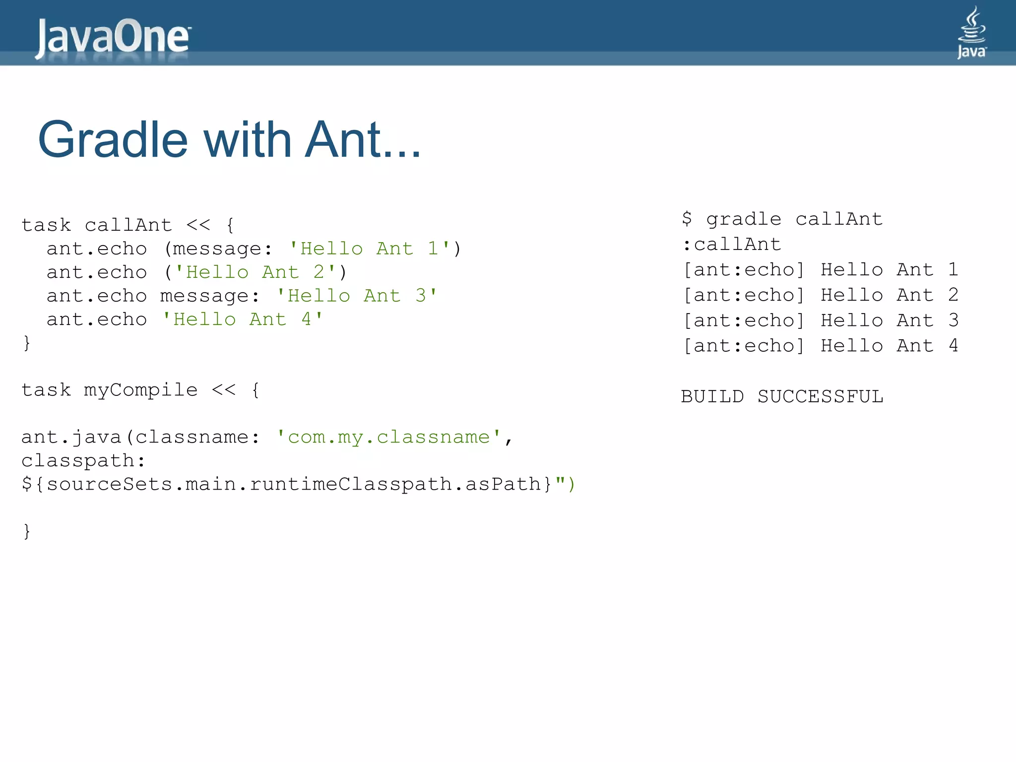 Gradle with Ant...
task callAnt << {                              $ gradle callAnt
  ant.echo (message: 'Hello Ant 1')            :callAnt
  ant.echo ('Hello Ant 2')                     [ant:echo] Hello   Ant   1
  ant.echo message: 'Hello Ant 3'              [ant:echo] Hello   Ant   2
  ant.echo 'Hello Ant 4'                       [ant:echo] Hello   Ant   3
}                                              [ant:echo] Hello   Ant   4

task myCompile << {                            BUILD SUCCESSFUL
ant.java(classname: 'com.my.classname',
classpath:
${sourceSets.main.runtimeClasspath.asPath}")

}
 