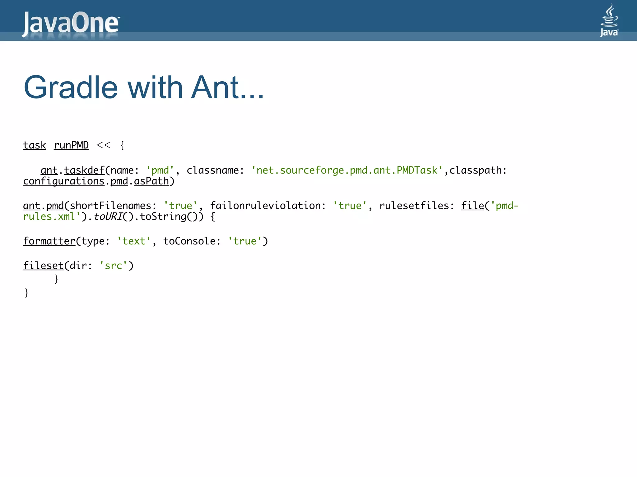 Gradle with Ant...
task runPMD   << {

   ant.taskdef(name: 'pmd', classname: 'net.sourceforge.pmd.ant.PMDTask',classpath:
configurations.pmd.asPath)

ant.pmd(shortFilenames: 'true', failonruleviolation: 'true', rulesetfiles: file('pmd-
rules.xml').toURI().toString()) {

formatter(type: 'text', toConsole: 'true')

fileset(dir: 'src')
     }
}
 