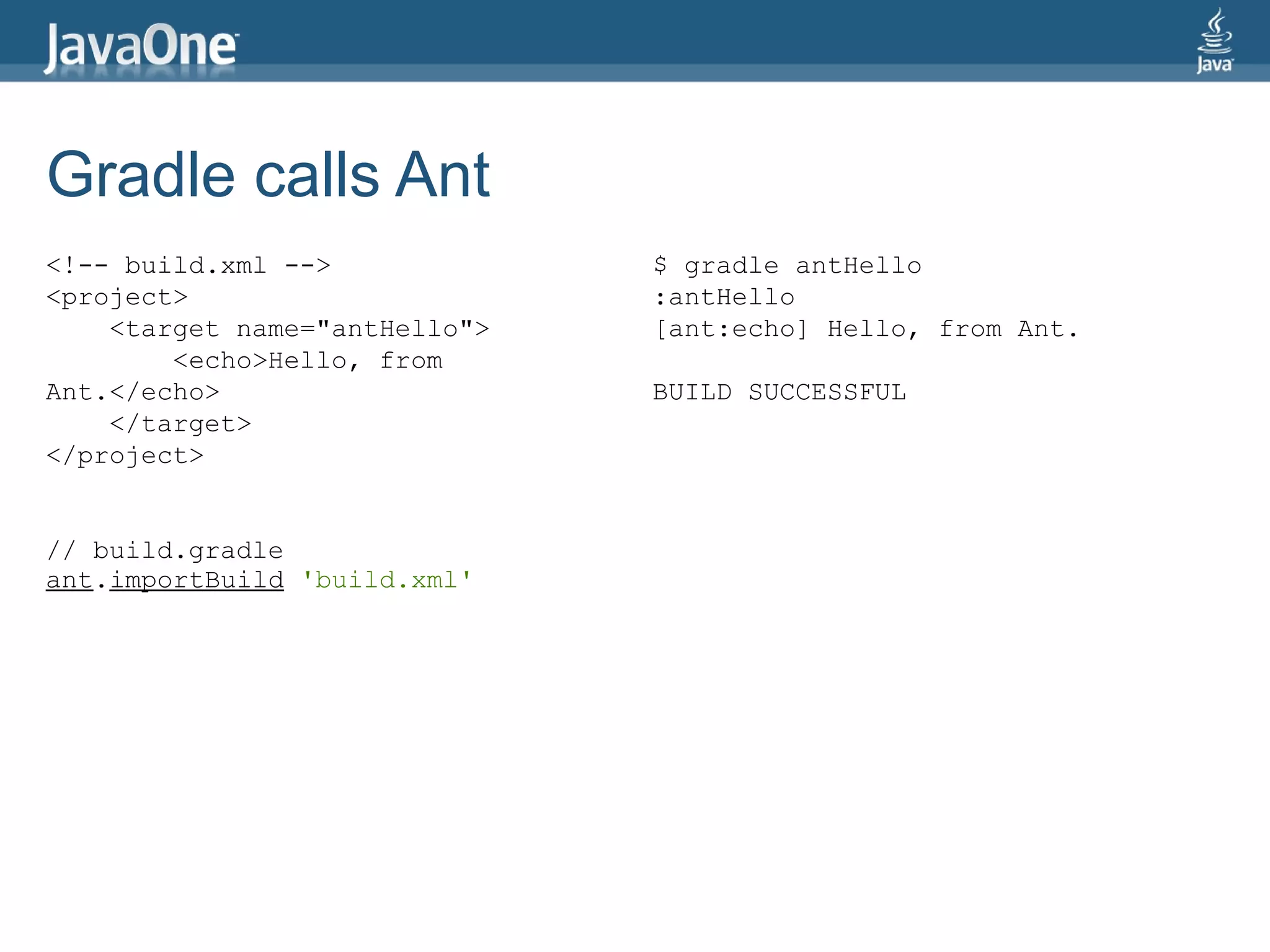 Gradle calls Ant
<!-- build.xml -->             $ gradle antHello
<project>                      :antHello
    <target name="antHello">   [ant:echo] Hello, from Ant.
        <echo>Hello, from
Ant.</echo>                    BUILD SUCCESSFUL
    </target>
</project>


// build.gradle
ant.importBuild 'build.xml'
 
