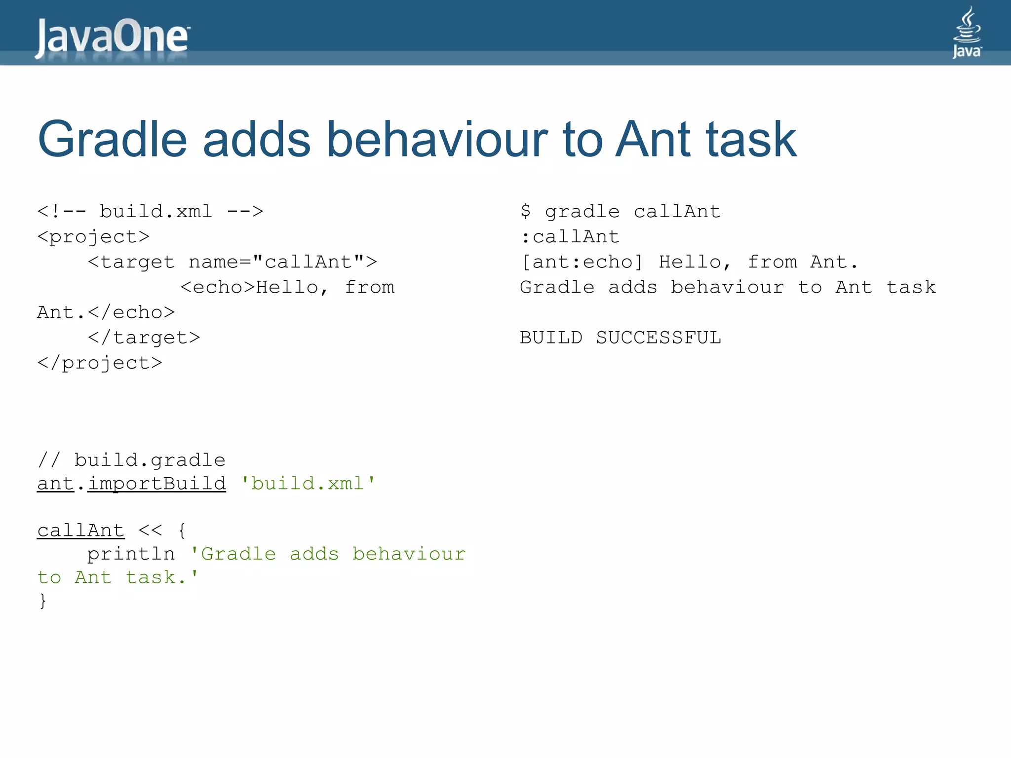 Gradle adds behaviour to Ant task
<!-- build.xml -->                   $ gradle callAnt
<project>                            :callAnt
    <target name="callAnt">          [ant:echo] Hello, from Ant.
            <echo>Hello, from        Gradle adds behaviour to Ant task
Ant.</echo>
    </target>                        BUILD SUCCESSFUL
</project>



// build.gradle
ant.importBuild 'build.xml'

callAnt << {
    println 'Gradle adds behaviour
to Ant task.'
}
 