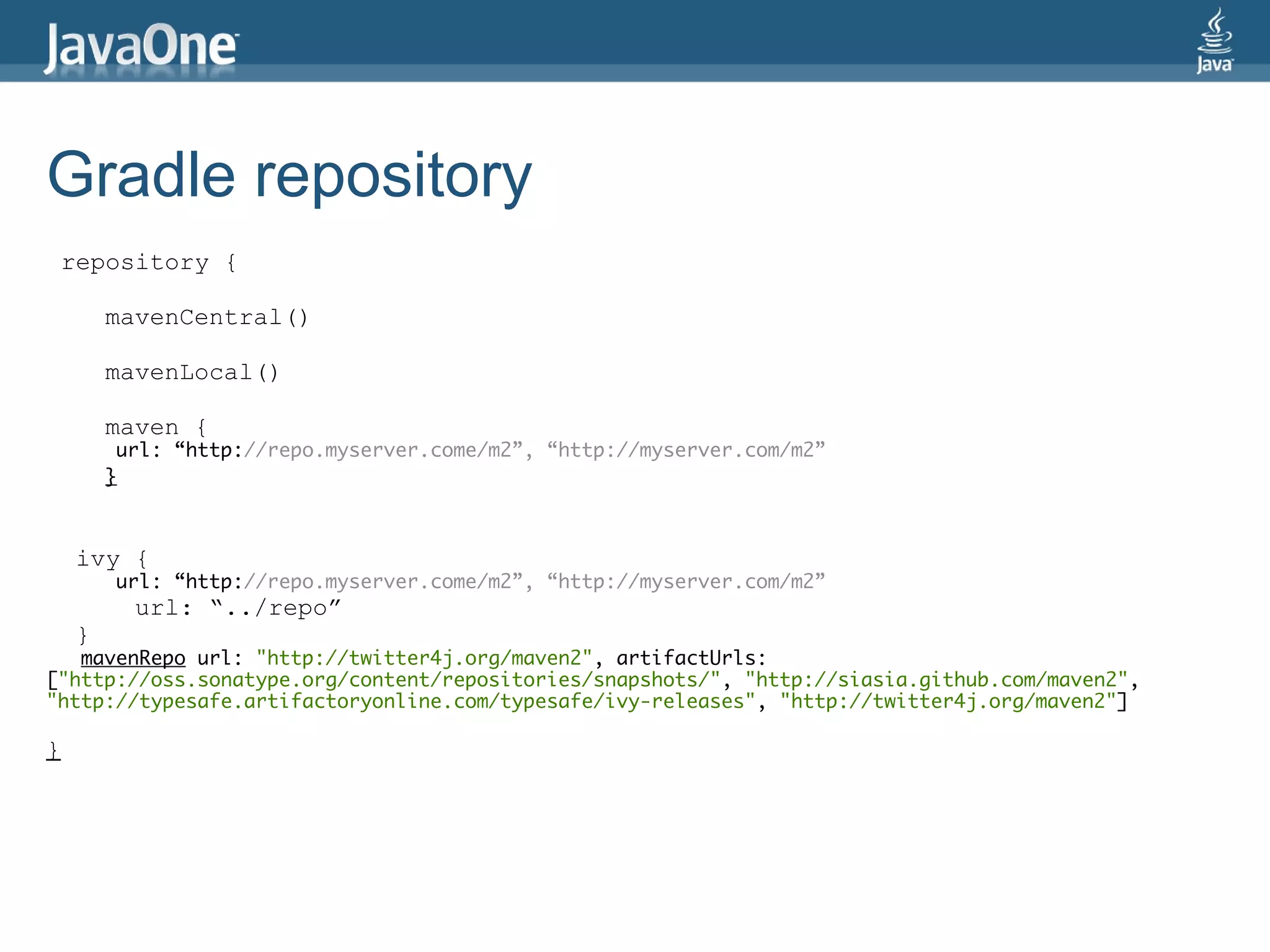 Gradle repository
 repository {

        mavenCentral()

        mavenLocal()

        maven {
         url: “http://repo.myserver.come/m2”, “http://myserver.com/m2”
        }



    ivy {
        url: “http://repo.myserver.come/m2”, “http://myserver.com/m2”
          url: “../repo”
    }
   mavenRepo url: "http://twitter4j.org/maven2", artifactUrls:
["http://oss.sonatype.org/content/repositories/snapshots/", "http://siasia.github.com/maven2",
"http://typesafe.artifactoryonline.com/typesafe/ivy-releases", "http://twitter4j.org/maven2"]

}
 
