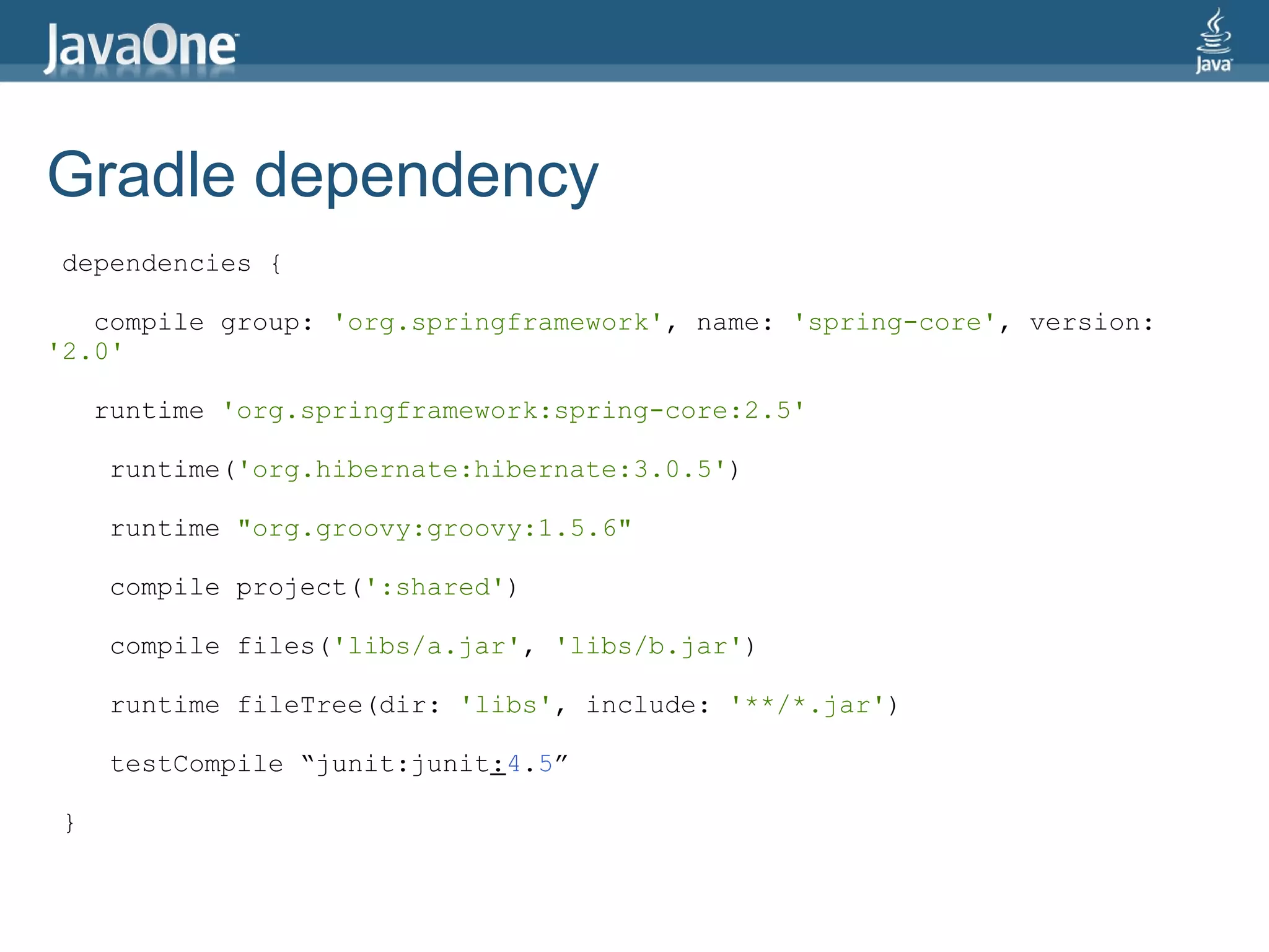 Gradle dependency
dependencies {

   compile group: 'org.springframework', name: 'spring-core', version:
'2.0'

    runtime 'org.springframework:spring-core:2.5'

    runtime('org.hibernate:hibernate:3.0.5')

    runtime "org.groovy:groovy:1.5.6"

    compile project(':shared')

    compile files('libs/a.jar', 'libs/b.jar')

    runtime fileTree(dir: 'libs', include: '**/*.jar')

    testCompile “junit:junit:4.5”

}
 