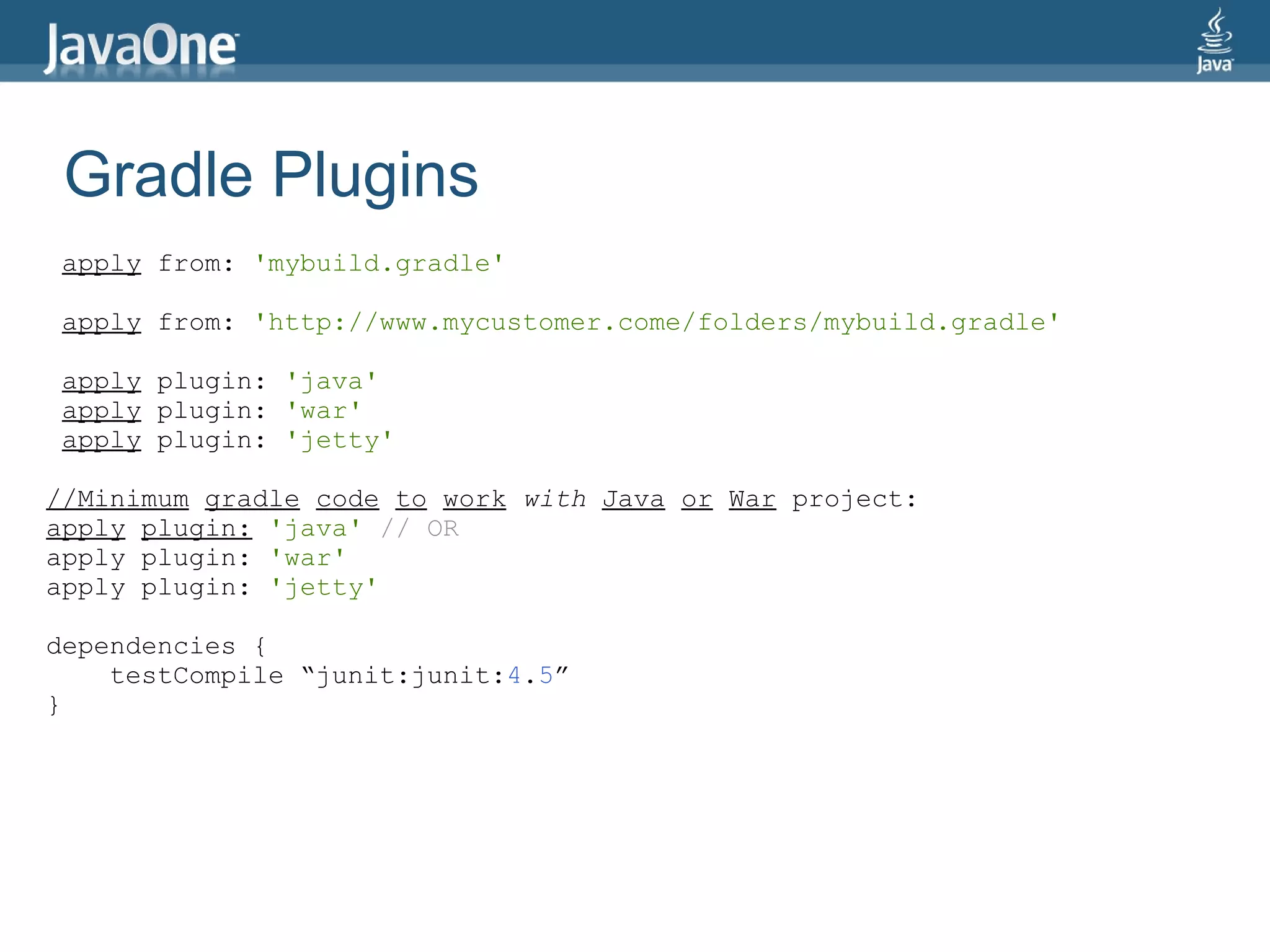 Gradle Plugins
apply from: 'mybuild.gradle'

apply from: 'http://www.mycustomer.come/folders/mybuild.gradle'

apply plugin: 'java'
apply plugin: 'war'
apply plugin: 'jetty'

//Minimum gradle code to work with Java or War project:
apply plugin: 'java' // OR
apply plugin: 'war'
apply plugin: 'jetty'

dependencies {
    testCompile “junit:junit:4.5”
}
 