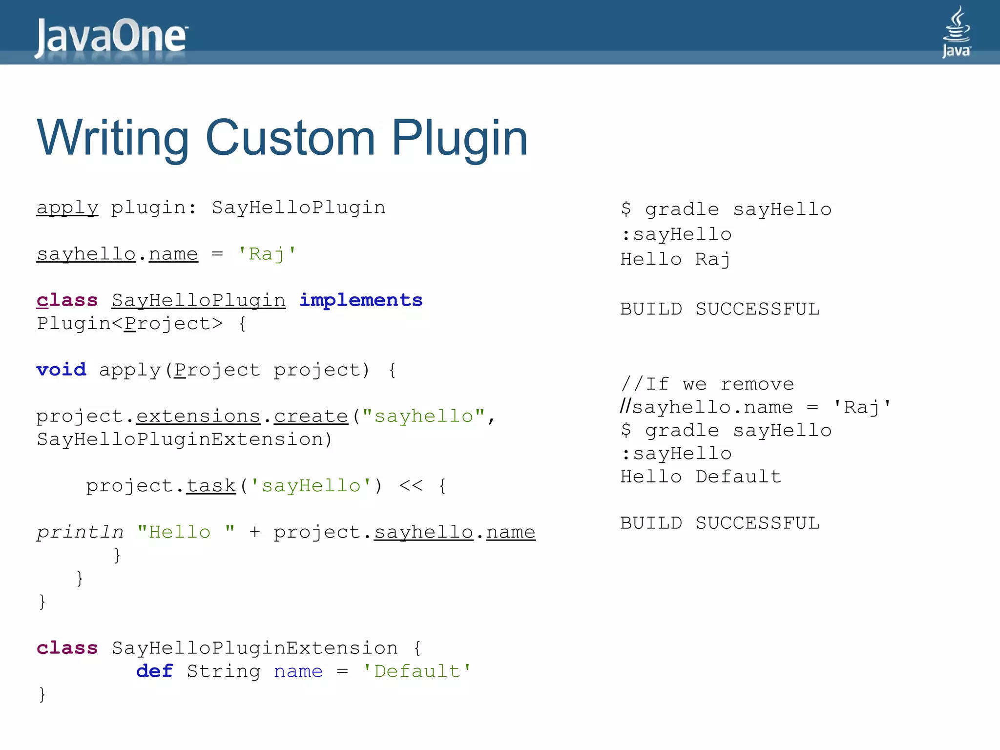 Writing Custom Plugin
apply plugin: SayHelloPlugin               $ gradle sayHello
                                           :sayHello
sayhello.name = 'Raj'                      Hello Raj
class SayHelloPlugin implements            BUILD SUCCESSFUL
Plugin<Project> {

void apply(Project project) {
                                           //If we remove
project.extensions.create("sayhello",      //sayhello.name = 'Raj'
SayHelloPluginExtension)                   $ gradle sayHello
                                           :sayHello
    project.task('sayHello') << {          Hello Default

println "Hello " + project.sayhello.name   BUILD SUCCESSFUL
      }
   }
}

class SayHelloPluginExtension {
        def String name = 'Default'
}
 