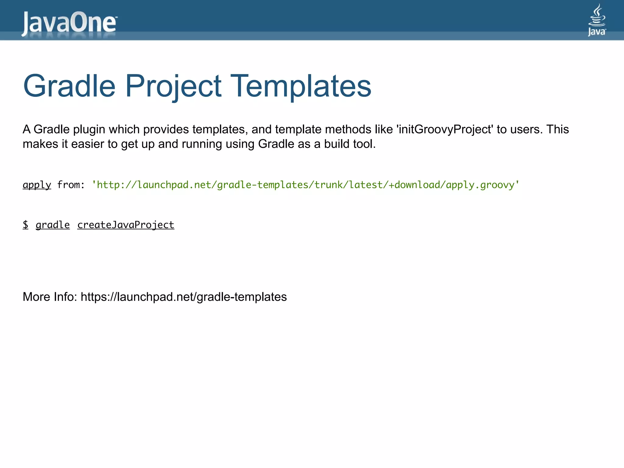 Gradle Project Templates
A Gradle plugin which provides templates, and template methods like 'initGroovyProject' to users. This
makes it easier to get up and running using Gradle as a build tool.


apply from: 'http://launchpad.net/gradle-templates/trunk/latest/+download/apply.groovy'



$ gradle createJavaProject




More Info: https://launchpad.net/gradle-templates
 