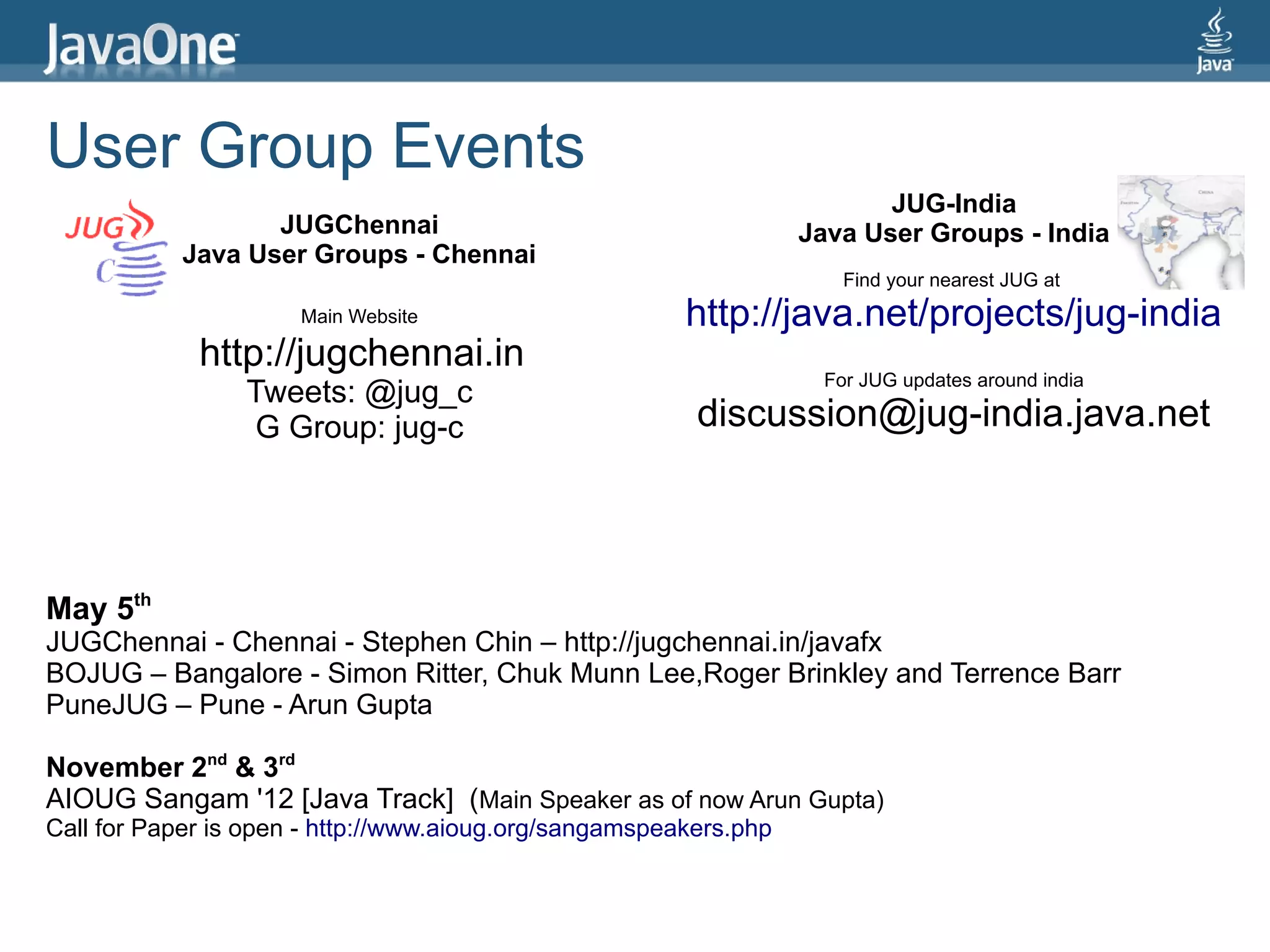 User Group Events
                                                                          JUG-India
                   JUGChennai                                      Java User Groups - India
            Java User Groups - Chennai
                                                                      Find your nearest JUG at
                      Main Website                      http://java.net/projects/jug-india
             http://jugchennai.in
                                                                    For JUG updates around india
                 Tweets: @jug_c
                  G Group: jug-c                         discussion@jug-india.java.net



May 5th
JUGChennai - Chennai - Stephen Chin – http://jugchennai.in/javafx
BOJUG – Bangalore - Simon Ritter, Chuk Munn Lee,Roger Brinkley and Terrence Barr
PuneJUG – Pune - Arun Gupta

November 2nd & 3rd
AIOUG Sangam '12 [Java Track] (Main Speaker as of now Arun Gupta)
Call for Paper is open - http://www.aioug.org/sangamspeakers.php
 