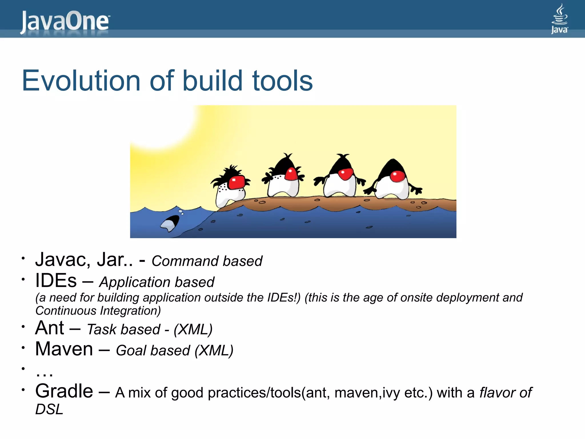 Evolution of build tools




•   Javac, Jar.. - Command based
•   IDEs – Application based
    (a need for building application outside the IDEs!) (this is the age of onsite deployment and
    Continuous Integration)
•   Ant – Task based - (XML)
•   Maven – Goal based (XML)
•   …
•   Gradle – A mix of good practices/tools(ant, maven,ivy etc.) with a flavor of
    DSL
 