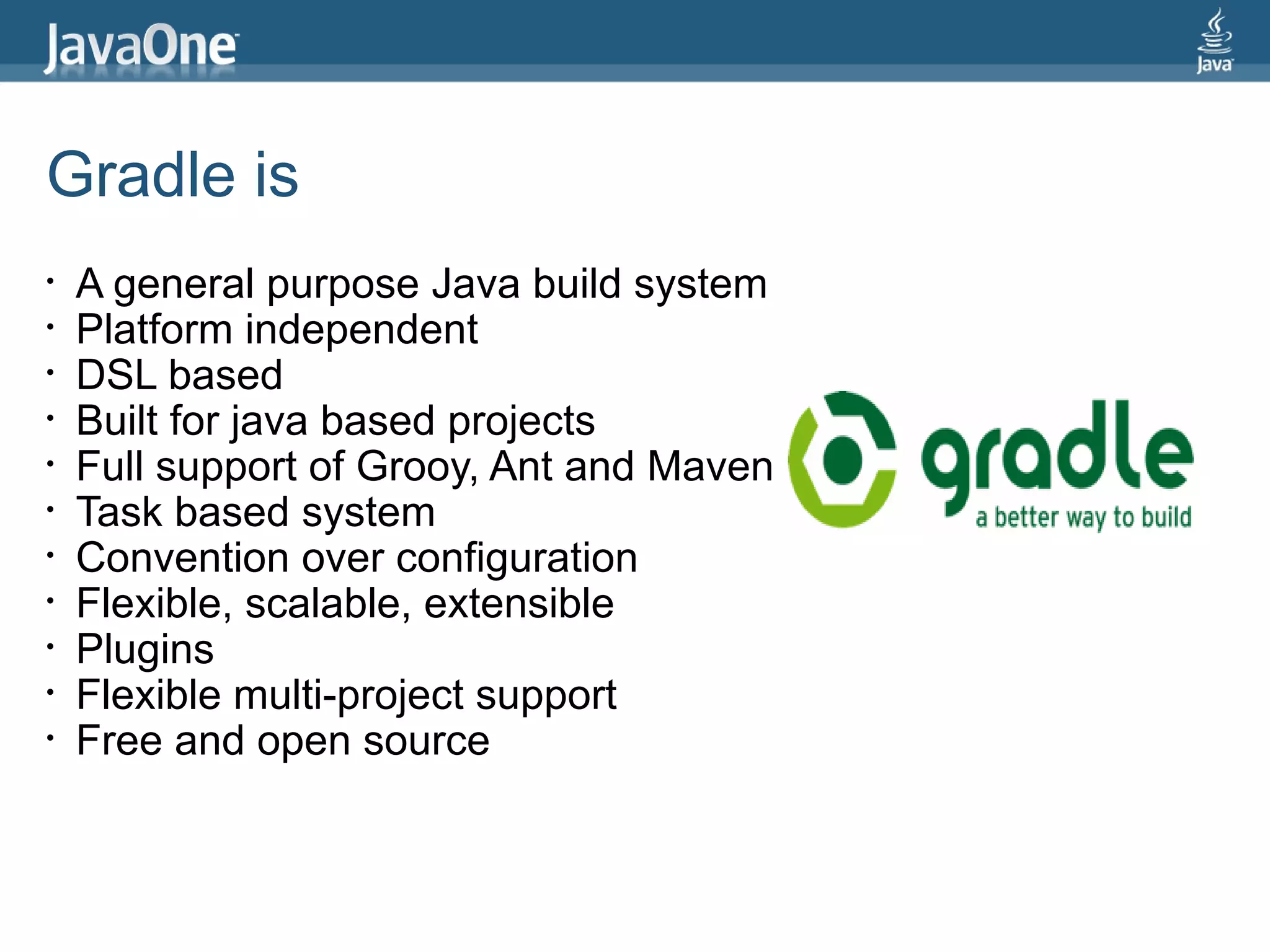 Gradle is
•   A general purpose Java build system
•   Platform independent
•   DSL based
•   Built for java based projects
•   Full support of Grooy, Ant and Maven
•   Task based system
•   Convention over configuration
•   Flexible, scalable, extensible
•   Plugins
•   Flexible multi-project support
•   Free and open source
 