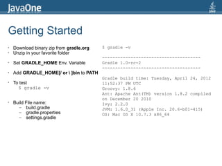Getting Started
•   Download binary zip from gradle.org   $ gradle -v
•   Unzip in your favorite folder
                                          --------------------------------------
•   Set GRADLE_HOME Env. Variable         Gradle 1.0-rc-2
                                          --------------------------------------
•   Add GRADLE_HOME[/ or  ]bin to PATH
                                          Gradle build time: Tuesday, April 24, 2012
•   To test                               11:52:37 PM UTC
      $ gradle -v                         Groovy: 1.8.6
                                          Ant: Apache Ant(TM) version 1.8.2 compiled
                                          on December 20 2010
•   Build File name:                      Ivy: 2.2.0
      – build.gradle                      JVM: 1.6.0_31 (Apple Inc. 20.6-b01-415)
      – gradle.properties                 OS: Mac OS X 10.7.3 x86_64
      – settings.gradle
 