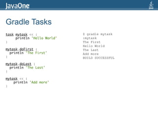Gradle Tasks
task mytask << {             $ gradle mytask
     println 'Hello World'   :mytask
}                            The First
                             Hello World
mytask.doFirst {             The Last
  println 'The First'        Add more
}                            BUILD SUCCESSFUL
mytask.doLast {
  println 'The Last'
}

mytask << {
    println 'Add more'
}
 