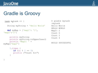Gradle is Groovy
    task mytask << {                    $ gradle mytask
                                        :mytask
      String myString = 'Hello World'   Hello World
                                        HELLO WORLD
   def myMap = ['map1': '1',            Map2: 2
'map2':'2']                             Count 0
                                        Count 2
     println myString                   Count 4
     println myString.toUpperCase()
     println 'Map2: ' +
                                        BUILD SUCCESSFUL
myMap['map2']

        5.times {
           if (it % 2 == 0)
           println (“Count $it”)
        }

}
 