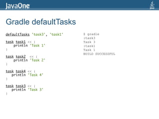Gradle defaultTasks
defaultTasks 'task3', 'task1'   $ gradle
                                :task3
task task1 << {                 Task 3
    println 'Task 1'            :task1
}                               Task 1
                                BUILD SUCCESSFUL
task task2 << {
    println 'Task 2'
}

task task4 << {
   println 'Task 4'
}

task task3 << {
   println 'Task 3'
}
 