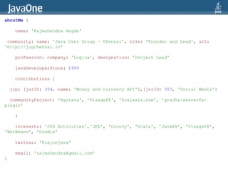 aboutMe {

     name: 'Rajmahendra Hegde'

 community: name: 'Java User Group – Chennai', role: 'Founder and Lead', url:
'http://jugchennai.in'

     profession: company: 'Logica', designation: 'Project Lead'

     javaDeveloperSince: 1999

     contributions {

    jcp: [jsrID: 354, name: 'Money and Currency API'],[jsrID: 357, 'Social Media']

  communityProject: 'Agorava', 'VisageFX', 'Scalaxia.com', 'gradle-weaverfx-
plugin'

     }

    interests: 'JUG Activities','JEE', 'Groovy', 'Scala', 'JavaFX', 'VisageFX',
'NetBeans', 'Gradle'

     twitter: '@rajonjava'

     email: 'rajmahendra@gmail.com'
}
 