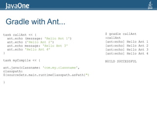 Gradle with Ant...
task callAnt << {                              $ gradle callAnt
  ant.echo (message: 'Hello Ant 1')            :callAnt
  ant.echo ('Hello Ant 2')                     [ant:echo] Hello   Ant   1
  ant.echo message: 'Hello Ant 3'              [ant:echo] Hello   Ant   2
  ant.echo 'Hello Ant 4'                       [ant:echo] Hello   Ant   3
}                                              [ant:echo] Hello   Ant   4

task myCompile << {                            BUILD SUCCESSFUL
ant.java(classname: 'com.my.classname',
classpath:
${sourceSets.main.runtimeClasspath.asPath}")

}
 