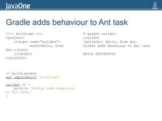 Gradle adds behaviour to Ant task
<!-- build.xml -->                   $ gradle callAnt
<project>                            :callAnt
    <target name="callAnt">          [ant:echo] Hello, from Ant.
            <echo>Hello, from        Gradle adds behaviour to Ant task
Ant.</echo>
    </target>                        BUILD SUCCESSFUL
</project>



// build.gradle
ant.importBuild 'build.xml'

callAnt << {
    println 'Gradle adds behaviour
to Ant task.'
}
 