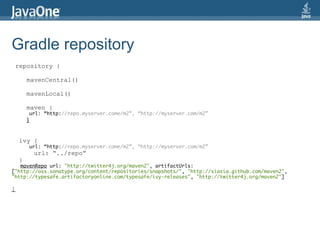 Gradle repository
 repository {

        mavenCentral()

        mavenLocal()

        maven {
         url: “http://repo.myserver.come/m2”, “http://myserver.com/m2”
        }



    ivy {
        url: “http://repo.myserver.come/m2”, “http://myserver.com/m2”
          url: “../repo”
    }
   mavenRepo url: "http://twitter4j.org/maven2", artifactUrls:
["http://oss.sonatype.org/content/repositories/snapshots/", "http://siasia.github.com/maven2",
"http://typesafe.artifactoryonline.com/typesafe/ivy-releases", "http://twitter4j.org/maven2"]

}
 